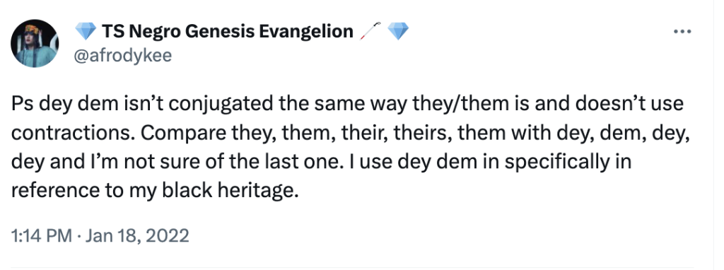 A tweet from @afrodykee “Ps dey dem isn’t conjugated the same way they/them is and doesn’t use contractions. Compare they, them, their, theirs, them with dey, dem, dey, dey and I’m not sure of the last one. I use dey dem in specifically in reference to my black heritage.”